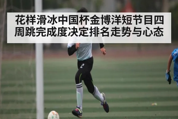 花样滑冰中国杯金博洋短节目四周跳完成度决定排名走势与心态